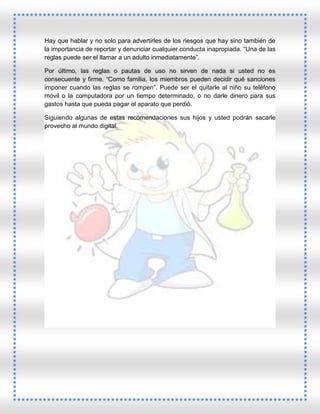 Hay que hablar y no solo para advertirles de los riesgos que hay sino también de
la importancia de reportar y denunciar cualquier conducta inapropiada. “Una de las
reglas puede ser el llamar a un adulto inmediatamente”.
Por último, las reglas o pautas de uso no sirven de nada si usted no es
consecuente y firme. “Como familia, los miembros pueden decidir qué sanciones
imponer cuando las reglas se rompen”. Puede ser el quitarle al niño su teléfono
móvil o la computadora por un tiempo determinado, o no darle dinero para sus
gastos hasta que pueda pagar el aparato que perdió.
Siguiendo algunas de estas recomendaciones sus hijos y usted podrán sacarle
provecho al mundo digital.

 