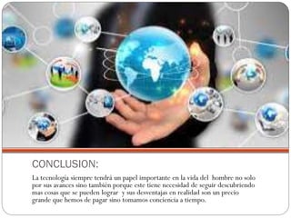 CONCLUSION:
La tecnología siempre tendrá un papel importante en la vida del hombre no solo
por sus avances sino también porque este tiene necesidad de seguir descubriendo
mas cosas que se pueden lograr y sus desventajas en realidad son un precio
grande que hemos de pagar sino tomamos conciencia a tiempo.

 