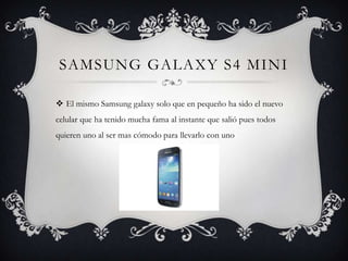 SAMSUNG GALAXY S4 MINI
 El mismo Samsung galaxy solo que en pequeño ha sido el nuevo
celular que ha tenido mucha fama al instante que salió pues todos
quieren uno al ser mas cómodo para llevarlo con uno

 