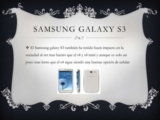 SAMSUNG GALAXY S3
 El Samsung galaxy S3 también ha tenido buen impacto en la
sociedad al ser mas barato que el s4 y s4 mini y aunque es solo un
poco mas lento que el s4 sigue siendo una buenas opción de celular

 
