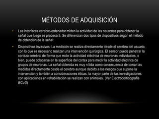 MÉTODOS DE ADQUISICIÓN
• Las interfaces cerebro-ordenador miden la actividad de las neuronas para obtener la
señal que luego se procesará. Se diferencian dos tipos de dispositivos según el método
de obtención de la señal:
• Dispositivos invasivos: La medición se realiza directamente desde el cerebro del usuario,
con lo que es necesario realizar una intervención quirúrgica. El sensor puede penetrar la
corteza cerebral de forma que mide la actividad eléctrica de neuronas individuales, o
bien, puede colocarse en la superficie del cortex para medir la actividad eléctrica de
grupos de neuronas. La señal obtenida es muy nítida como consecuencia de tomar las
medidas directamente desde el cerebro aunque debido a los riesgos que supone la
intervención y también a consideraciones éticas, la mayor parte de las investigaciones
con aplicaciones en rehabilitación se realizan con animales. (Ver Electrocorticografía
ECoG)
 