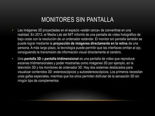 MONITORES SIN PANTALLA
• Las imágenes 3D proyectadas en el espacio «están cerca» de convertirse en una
realidad. En 2013, el Media Lab del MIT informó de una pantalla de vídeo holográfico de
bajo coste con la resolución de un ordenador estándar. El monitor sin pantalla también se
puede lograr mediante la proyección de imágenes directamente en la retina de una
persona. A más largo plazo, la tecnología puede permitir que las interfaces omitan al ojo,
consiguiendo la transmisión de información visual directamente al cerebro.
• Una pantalla 3D o pantalla tridimensional es una pantalla de video que reproduce
escenas tridimensionales y poder mostrarlas como imágenes 3D por ejemplo, en la
televisión 3D y los monitores de ordenador 3D. Hay dos sistemas destacados para
visualizar contenidos 3D: estereoscópicos y autoestereoscópicos. Los primeros necesitan
unas gafas especiales, mientras que los otros permiten disfrutar de la sensación 3D sin
ningún tipo de complementos
 