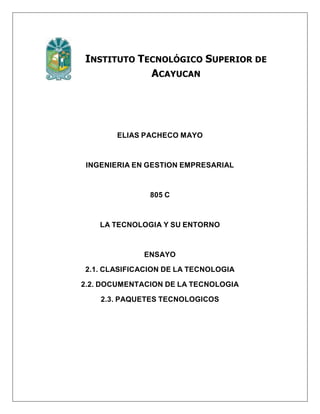 INSTITUTO TECNOLÓGICO SUPERIOR DE
ACAYUCAN
ELIAS PACHECO MAYO
INGENIERIA EN GESTION EMPRESARIAL
805 C
LA TECNOLOGIA Y SU ENTORNO
ENSAYO
2.1. CLASIFICACION DE LA TECNOLOGIA
2.2. DOCUMENTACION DE LA TECNOLOGIA
2.3. PAQUETES TECNOLOGICOS
 