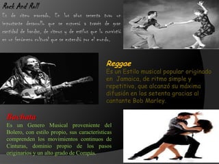 Rock And Roll
Es de ritmo marcado. En los años sesenta tuvo un
importante desarrollo que se expresó a través de gran
cantidad de bandas, de ritmos y de estilos que lo convirtió
en un fenómeno cultural que se extendió por el mundo.
Reggae
Es un Estilo musical popular originado
en Jamaica, de ritmo simple y
repetitivo, que alcanzó su máxima
difusión en los setenta gracias al
cantante Bob Marley.
Bachata
Es un Genero Musical proveniente del
Bolero, con estilo propio, sus características
comprenden los movimientos continuos de
Cinturas, dominio propio de los pasos
originarios y un alto grado de Compás.
 