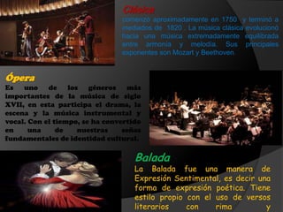 Clásica
comenzó aproximadamente en 1750 y terminó a
mediados de 1820 . La música clásica evolucionó
hacia una música extremadamente equilibrada
entre armonía y melodía. Sus principales
exponentes son Mozart y Beethoven.
Balada
La Balada fue una manera de
Expresión Sentimental, es decir una
forma de expresión poética. Tiene
estilo propio con el uso de versos
literarios con rima y
Ópera
Es uno de los géneros más
importantes de la música de siglo
XVII, en esta participa el drama, la
escena y la música instrumental y
vocal. Con el tiempo, se ha convertido
en una de nuestras señas
fundamentales de identidad cultural.
 