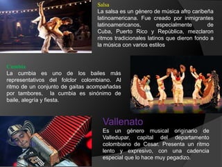 Salsa
La salsa es un género de música afro caribeña
latinoamericana. Fue creado por inmigrantes
latinoamericanos, especialmente de
Cuba, Puerto Rico y República, mezclaron
ritmos tradicionales latinos que dieron fondo a
la música con varios estilos
Cumbia
La cumbia es uno de los bailes más
representativos del folclor colombiano. Al
ritmo de un conjunto de gaitas acompañadas
por tambores, la cumbia es sinónimo de
baile, alegría y fiesta.
Vallenato
Es un género musical originario de
Valledupar, capital del departamento
colombiano de Cesar. Presenta un ritmo
lento y expresivo, con una cadencia
especial que lo hace muy pegadizo.
 