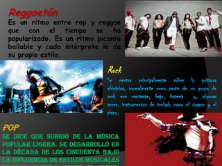 Reggaetón
Es un ritmo entre rap y reggae
que con el tiempo se ha
popularizado. Es un ritmo picante
bailable y cada intérprete le da
su propio estilo.
Rock
Se centra principalmente sobre la guitarra
eléctrica, normalmente como parte de un grupo de
rock con cantante, bajo, batería y, algunas
veces, instrumentos de teclado como el órgano y el
piano.
Pop
Se dice que surgió de la música
popular ligera. Se desarrolló en
la década de los cincuenta bajo
la influencia de estilos musicales
 