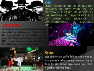 Rap
Este género surgió en los barrios
hispanos de New York en los
ochenta y alcanzó su apogeo en
los noventa. Se caracteriza por
un juego de réplicas y
contrarréplicas de lenguaje
combativo.Electrónica
Se basa en tonos puros electrónicamente
generados en laboratorio. Esta música
fue desarrollada en los talleres de la
radio de Colonia(Alemania) a partir de
1985, y sus exponentes se apoderaron de
la música concreta en poco tiempo.
Hip-Hop
este género es el padre del rap y su origen es
principalmente urbano, su expresión máxima se
da en la calle. Incluye expresiones tales como
el graffiti y el break dance.
 