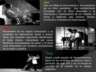 Jazz
Aquí se refleja la improvisación y se caracteriza
por su ritmo cambiante. Sus características
principales son el ritmo sincopado y la
alternancia o superposición de los tiempos, el
swing o balanceo que produce tensión
emocional y la libertad de improvisación.
Blues
Proveniente de los negros americanos y su
contenido es básicamente social y sexual.
Tiene dos variantes claramente identificadas:
el blues urbano, interpretado por voces
femeninas acompañadas de piano; y el blues
rural interpretado por hombres acompañados
de un banjo o guitarra.
Tango
Fiesta y baile popular de Hispanoamérica.
Nació en los arrabales de Buenos Aires a
principios del siglo XIX y con el tiempo se
convirtió en el símbolo de la música
argentina.
 