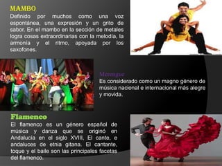 Mambo
Definido por muchos como una voz
espontánea, una expresión y un grito de
sabor. En el mambo en la sección de metales
logra cosas extraordinarias con la melodía, la
armonía y el ritmo, apoyada por los
saxofones.
Flamenco
El flamenco es un género español de
música y danza que se originó en
Andalucía en el siglo XVIII, El cante, e
andaluces de etnia gitana. El cantante,
toque y el baile son las principales facetas
del flamenco.
Merengue
Es considerado como un magno género de
música nacional e internacional más alegre
y movida.
 