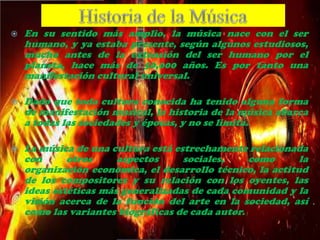  En su sentido más amplio, la música nace con el ser
humano, y ya estaba presente, según algunos estudiosos,
mucho antes de la extensión del ser humano por el
planeta, hace más de 50,000 años. Es por tanto una
manifestación cultural universal.
 Dado que toda cultura conocida ha tenido alguna forma
de manifestación musical, la historia de la música abarca
a todas las sociedades y épocas, y no se limita.
 La música de una cultura está estrechamente relacionada
con otros aspectos sociales, como la
organización económica, el desarrollo técnico, la actitud
de los compositores y su relación con los oyentes, las
ideas estéticas más generalizadas de cada comunidad y la
visión acerca de la función del arte en la sociedad, así
como las variantes biográficas de cada autor.
 