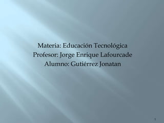1
Materia: Educación Tecnológica
Profesor: Jorge Enrique Lafourcade
Alumno: Gutiérrez Jonatan
 