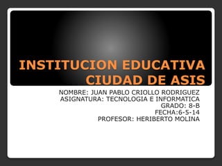 INSTITUCION EDUCATIVA
CIUDAD DE ASIS
NOMBRE: JUAN PABLO CRIOLLO RODRIGUEZ
ASIGNATURA: TECNOLOGIA E INFORMATICA
GRADO: 8-B
FECHA:6-5-14
PROFESOR: HERIBERTO MOLINA
 