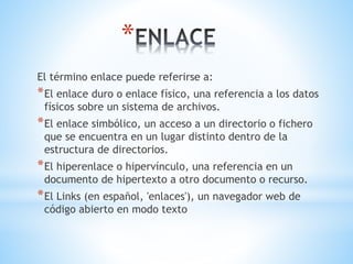 *
El término enlace puede referirse a:
*El enlace duro o enlace físico, una referencia a los datos
físicos sobre un sistema de archivos.
*El enlace simbólico, un acceso a un directorio o fichero
que se encuentra en un lugar distinto dentro de la
estructura de directorios.
*El hiperenlace o hipervínculo, una referencia en un
documento de hipertexto a otro documento o recurso.
*El Links (en español, 'enlaces'), un navegador web de
código abierto en modo texto
 