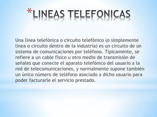*
Una línea telefónica o circuito telefónico (o simplemente
línea o circuito dentro de la industria) es un circuito de un
sistema de comunicaciones por teléfono. Típicamente, se
refiere a un cable físico u otro medio de transmisión de
señales que conecte el aparato telefónico del usuario a la
red de telecomunicaciones, y normalmente supone también
un único número de teléfono asociado a dicho usuario para
poder facturarle el servicio prestado.
 