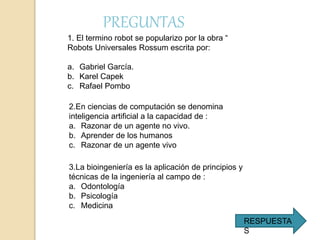 1. El termino robot se popularizo por la obra “
Robots Universales Rossum escrita por:
a. Gabriel García.
b. Karel Capek
c. Rafael Pombo
2.En ciencias de computación se denomina
inteligencia artificial a la capacidad de :
a. Razonar de un agente no vivo.
b. Aprender de los humanos
c. Razonar de un agente vivo
3.La bioingeniería es la aplicación de principios y
técnicas de la ingeniería al campo de :
a. Odontología
b. Psicología
c. Medicina
PREGUNTAS
RESPUESTA
S
 