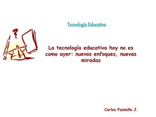 Tecnología Educativa
La tecnología educativa hoy no es
como ayer: nuevos enfoques, nuevas
miradas
Carlos Pazmiño J.
 