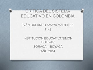 CRITICA DEL SISTEMA
EDUCATIVO EN COLOMBIA
IVÁN ORLANDO AMAYA MARTINEZ
11- 2
INSTITUCION EDUCATIVA SIMÓN
BOLIVAR
SORACÁ – BOYACÁ
AÑO 2014
 