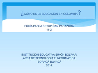 ERIKA PAOLA ESTUPIÑAN PACAZUCA
11-2
INSTITUCIÓN EDUCATIVA SIMÓN BOLÍVAR
ÁREA DE TECNOLOGÍA E INFORMÁTICA
SORACÁ-BOYACÁ
2014
¿CÓMO ES LA EDUCACIÓN EN COLOMBIA?
 