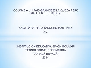 COLOMBIA UN PAIS GRANDE EN RIQUEZA PERO
MALO EN EDUCACIÓN
ANGELA PATRICIA YANQUEN MARTINEZ
X-2
INSTITIUCIÓN EDUCATIVA SIMÓN BOLÍVAR
TECNOLOGIA E INFORMATICA
SORACÁ-BOYACÁ
2014
 