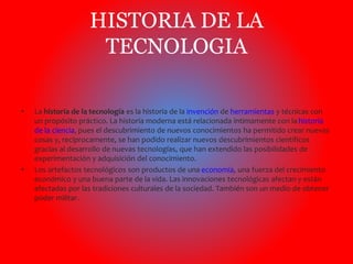 HISTORIA DE LA 
TECNOLOGIA 
• La historia de la tecnología es la historia de la invención de herramientas y técnicas con 
un propósito práctico. La historia moderna está relacionada íntimamente con la historia 
de la ciencia, pues el descubrimiento de nuevos conocimientos ha permitido crear nuevas 
cosas y, recíprocamente, se han podido realizar nuevos descubrimientos científicos 
gracias al desarrollo de nuevas tecnologías, que han extendido las posibilidades de 
experimentación y adquisición del conocimiento. 
• Los artefactos tecnológicos son productos de una economía, una fuerza del crecimiento 
económico y una buena parte de la vida. Las innovaciones tecnológicas afectan y están 
afectadas por las tradiciones culturales de la sociedad. También son un medio de obtener 
poder militar. 
 