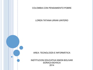 COLOMBIA CON PENSAMIENTO POBRE 
LOREN TATIANA URIAN UINTERO 
AREA: TECNOLOGÍA E INFORMÁTICA 
INSTITUCION EDUCATIVA SIMON BOLIVAR 
SORACA BOYACA 
2014 
 