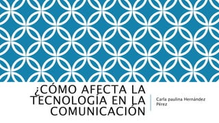 ¿CÓMO AFECTA LA 
TECNOLOGÍA EN LA 
COMUNICACIÓN 
Carla paulina Hernández 
Pérez 
 