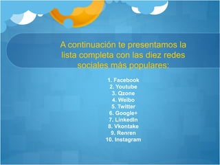 A continuación te presentamos la 
lista completa con las diez redes 
sociales más populares: 
1. Facebook 
2. Youtube 
3. Qzone 
4. Weibo 
5. Twitter 
6. Google+ 
7. LinkedIn 
8. Vkontake 
9. Renren 
10. Instagram 
 
