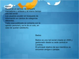Reddit 
Reddit es un servicio de compartir 
marcadores y enlaces y al mismo tiempo 
una red social. 
Los usuarios acuden en búsqueda de 
información en cientos de categorías 
diferentes. 
Cada cosa publicada se comenta con la 
opinión personal y se le da un voto, en 
caso de quedar satisfecho. 
Badoo 
Badoo es una red social creada en 2006 y 
gestionado desde su sede central en 
Londres. 
El principal objetivo de sus miembros es 
encontrar amigos o parejas. 
