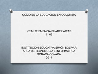 COMO ES LA EDUCACION EN COLOMBIA 
YEIMI CLEMENCIA SUAREZ ARIAS 
11:02 
INSTITUCION EDUCATIVA SIMÓN BOLÍVAR 
ÁREA DE TECNOLOGÍA E INFORMÁTICA 
SORACÁ-BOYACÁ 
2014 
 