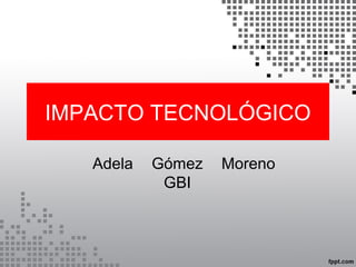 IMPACTO TECNOLÓGICO 
Adela Gómez Moreno 
GBI 
 