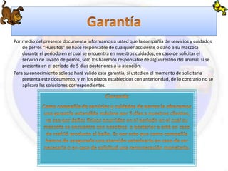 Por medio del presente documento informamos a usted que la compañía de servicios y cuidados 
de perros “Huesitos” se hace responsable de cualquier accidente o daño a su mascota 
durante el periodo en el cual se encuentra en nuestros cuidados, en caso de solicitar el 
servicio de lavado de perros, solo los haremos responsable de algún resfrió del animal, si se 
presenta en el periodo de 5 dias posteriores a la atención. 
Para su conocimiento solo se hará valido esta garantía, si usted en el momento de solicitarla 
presenta este documento, y en los plazos establecidos con anterioridad, de lo contrario no se 
aplicara las soluciones correspondientes. 
 