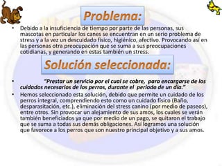 • Debido a la insuficiencia de tiempo por parte de las personas, sus 
mascotas en particular los canes se encuentran en un serio problema de 
stress y a la vez un descuidado físico, higiénico, afectivo. Provocando así en 
las personas otra preocupación que se suma a sus preocupaciones 
cotidianas, y generando en estas también un stress. 
• “Prestar un servicio por el cual se cobre, para encargarse de los 
cuidados necesarios de los perros, durante el periodo de un día.” 
• Hemos seleccionado esta solución, debido que permite un cuidado de los 
perros integral, comprendiendo esto como un cuidado físico (Baño, 
desparasitación, etc.), eliminación del stress canino (por medio de paseos), 
entre otros. Sin provocar un alejamiento de sus amos, los cuales se verán 
también beneficiados ya que por medio de un pago, se quitaron el trabajo 
que se suma a todas sus demás obligaciones. Así logramos una solución 
que favorece a los perros que son nuestro principal objetivo y a sus amos. 
 