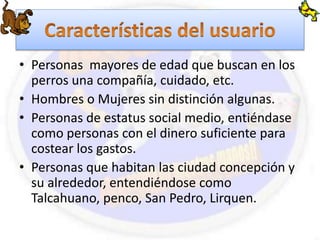 • Personas mayores de edad que buscan en los 
perros una compañía, cuidado, etc. 
• Hombres o Mujeres sin distinción algunas. 
• Personas de estatus social medio, entiéndase 
como personas con el dinero suficiente para 
costear los gastos. 
• Personas que habitan las ciudad concepción y 
su alrededor, entendiéndose como 
Talcahuano, penco, San Pedro, Lirquen. 
 