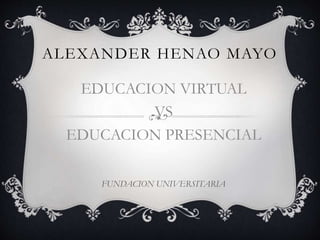 ALEXANDER HENAO MAYO 
EDUCACION VIRTUAL 
VS 
EDUCACION PRESENCIAL 
FUNDACION UNIVERSITARIA 
 