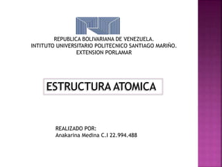 REPUBLICA BOLIVARIANA DE VENEZUELA. 
INTITUTO UNIVERSITARIO POLITECNICO SANTIAGO MARIÑO. 
EXTENSION PORLAMAR 
ESTRUCTURA ATOMICA 
REALIZADO POR: 
Anakarina Medina C.I 22.994.488 
 