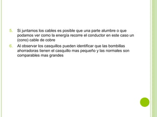 5. Si juntamos los cables es posible que una parte alumbre o que 
podamos ver como la energía recorre el conductor en este caso un 
(cono) cable de cobre 
6. Al observar los casquillos pueden identificar que las bombillas 
ahorradoras tienen el casquillo mas pequeño y las normales son 
comparables mas grandes 
