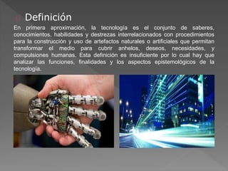Definición 
En primera aproximación, la tecnología es el conjunto de saberes, 
conocimientos, habilidades y destrezas interrelacionados con procedimientos 
para la construcción y uso de artefactos naturales o artificiales que permitan 
transformar el medio para cubrir anhelos, deseos, necesidades, y 
compulsiones humanas. Esta definición es insuficiente por lo cual hay que 
analizar las funciones, finalidades y los aspectos epistemológicos de la 
tecnología. 
 