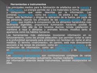 Herramientas e instrumentos 
Los principales medios para la fabricación de artefactos son la energía y 
la información. La energía permite dar a los materiales la forma, ubicación 
y composición que están descritas por la información. Las 
primeras herramientas, como los martillos de piedra y las agujas de 
hueso, sólo facilitaban y dirigían la aplicación de la fuerza, por parte de 
las personas, usando los principios de las máquinas simples.2 El uso 
del fuego, que modifica la composición de los alimentos haciéndolos más 
fácilmente digeribles, proporciona iluminación haciendo posible la 
sociabilidad más allá de los horarios diurnos, brinda calefacción y 
mantiene a raya a alimañas y animales feroces, modificó tanto la 
apariencia como los hábitos humanos. 
Las herramientas más elaboradas incorporan información en su 
funcionamiento, como las pinzas pelacables que permiten cortar la vaina 
a la profundidad apropiada para arrancarla con facilidad sin dañar el alma 
metálica. El término «instrumento», en cambio, está más directamente 
asociado a las tareas de precisión, como en instrumental quirúrgico, y de 
recolección de información, como en instrumentación electrónica y 
en instrumentos de medición, de navegación náutica y de navegación 
aérea. 
Las máquinas herramientas son combinaciones complejas de varias 
herramientas gobernadas (actualmente, muchas mediante computadoras) 
por información obtenida desde instrumentos, también incorporados en 
ellas. 
 