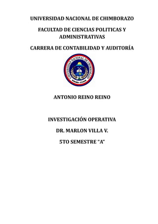 UNIVERSIDAD NACIONAL DE CHIMBORAZO 
FACULTAD DE CIENCIAS POLITICAS Y 
ADMINISTRATIVAS 
CARRERA DE CONTABILIDAD Y AUDITORÍA 
ANTONIO REINO REINO 
INVESTIGACIÓN OPERATIVA 
DR. MARLON VILLA V. 
5TO SEMESTRE “A” 
 