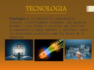 TECNOLOGIA 
Tecnología es el conjunto de conocimientos 
técnicos, científicamente ordenados, que permiten 
diseñar y crear bienes y servicios que facilitan 
la adaptación al medio ambiente y satisfacer tanto 
las necesidades esenciales como los deseos de la 
humanidad. 
 