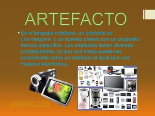 En el lenguaje cotidiano, un artefacto es 
una maquina o un aparato creado con un propósito 
técnico específico. Los artefactos tienen diversas 
complejidades, ya que una vasija puede ser 
considerada como un artefacto al igual que una 
máquina electrónica. 
ARTEFACTOS 
 
