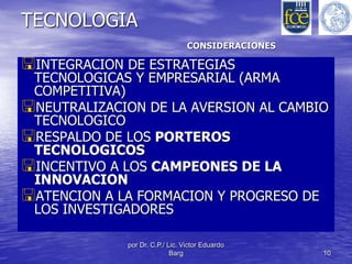 CONSIDERACIONES 
por Dr. C.P./ Lic. Victor Eduardo 
Barg 10 
TECNOLOGIA 
INTEGRACION DE ESTRATEGIAS 
TECNOLOGICAS Y EMPRESARIAL (ARMA 
COMPETITIVA) 
NEUTRALIZACION DE LA AVERSION AL CAMBIO 
TECNOLOGICO 
RESPALDO DE LOS PORTEROS 
TECNOLOGICOS 
INCENTIVO A LOS CAMPEONES DE LA 
INNOVACION 
ATENCION A LA FORMACION Y PROGRESO DE 
LOS INVESTIGADORES 
 