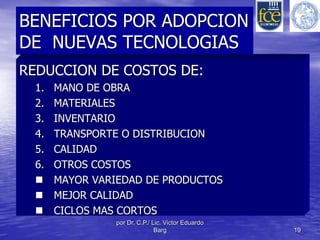 BENEFICIOS POR ADOPCION 
DE NUEVAS TECNOLOGIAS 
REDUCCION DE COSTOS DE: 
1. MANO DE OBRA 
2. MATERIALES 
3. INVENTARIO 
4. TRANSPORTE O DISTRIBUCION 
5. CALIDAD 
6. OTROS COSTOS 
 MAYOR VARIEDAD DE PRODUCTOS 
 MEJOR CALIDAD 
 CICLOS MAS CORTOS 
por Dr. C.P./ Lic. Victor Eduardo 
Barg 19 
 