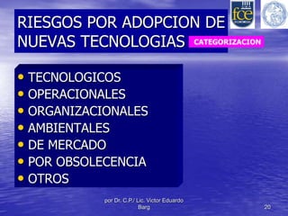 RIESGOS POR ADOPCION DE 
NUEVAS TECNOLOGIAS 
• TECNOLOGICOS 
• OPERACIONALES 
• ORGANIZACIONALES 
• AMBIENTALES 
• DE MERCADO 
• POR OBSOLECENCIA 
• OTROS 
por Dr. C.P./ Lic. Victor Eduardo 
CATEGORIZACION 
Barg 20 
 