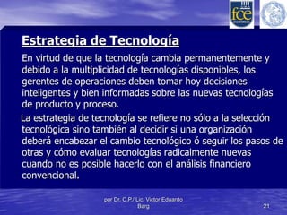 Estrategia de Tecnología 
En virtud de que la tecnología cambia permanentemente y 
debido a la multiplicidad de tecnologías disponibles, los 
gerentes de operaciones deben tomar hoy decisiones 
inteligentes y bien informadas sobre las nuevas tecnologías 
de producto y proceso. 
La estrategia de tecnología se refiere no sólo a la selección 
tecnológica sino también al decidir si una organización 
deberá encabezar el cambio tecnológico ó seguir los pasos de 
otras y cómo evaluar tecnologías radicalmente nuevas 
cuando no es posible hacerlo con el análisis financiero 
convencional. 
por Dr. C.P./ Lic. Victor Eduardo 
Barg 21 
 
