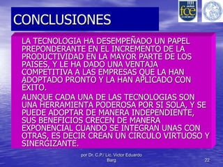 CONCLUSIONES 
LA TECNOLOGIA HA DESEMPEÑADO UN PAPEL 
PREPONDERANTE EN EL INCREMENTO DE LA 
PRODUCTIVIDAD EN LA MAYOR PARTE DE LOS 
PAISES, Y LE HA DADO UNA VENTAJA 
COMPETITIVA A LAS EMPRESAS QUE LA HAN 
ADOPTADO PRONTO Y LA HAN APLICADO CON 
ÉXITO. 
AUNQUE CADA UNA DE LAS TECNOLOGIAS SON 
UNA HERRAMIENTA PODEROSA POR SI SOLA, Y SE 
PUEDE ADOPTAR DE MANERA INDEPENDIENTE, 
SUS BENEFICIOS CRECEN DE MANERA 
EXPONENCIAL CUANDO SE INTEGRAN UNAS CON 
OTRAS, ES DECIR CREAN UN CIRCULO VIRTUOSO Y 
SINERGIZANTE. 
por Dr. C.P./ Lic. Victor Eduardo 
Barg 22 
