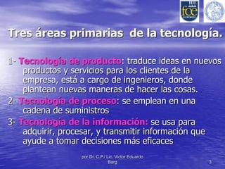 Tres áreas primarias de la tecnología. 
1- Tecnología de producto: traduce ideas en nuevos 
productos y servicios para los clientes de la 
empresa, está a cargo de ingenieros, donde 
plantean nuevas maneras de hacer las cosas. 
2- Tecnología de proceso: se emplean en una 
cadena de suministros 
3- Tecnología de la información: se usa para 
adquirir, procesar, y transmitir información que 
ayude a tomar decisiones más eficaces 
por Dr. C.P./ Lic. Victor Eduardo 
Barg 3 
 
