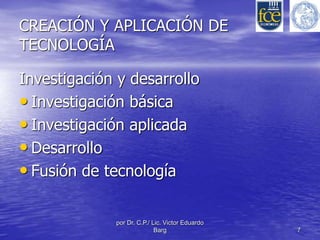 CREACIÓN Y APLICACIÓN DE 
TECNOLOGÍA 
Investigación y desarrollo 
• Investigación básica 
• Investigación aplicada 
• Desarrollo 
• Fusión de tecnología 
por Dr. C.P./ Lic. Victor Eduardo 
Barg 7 
 