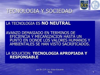 TECNOLOGIA Y SOCIEDAD 
LA TECNOLOGIA ES NO NEUTRAL 
AVANZO DEMASIADO EN TERMINOS DE 
EFICIENCIA Y MECANIZACION HASTA UN 
PUNTO EN DONDE LOS VALORES HUMANOS Y 
AMBIENTALES SE HAN VISTO SACRIFICADOS. 
LA SOLUCION: TECNOLOGIA APROPIADA Y 
RESPONSABLE 
por Dr. C.P./ Lic. Victor Eduardo 
Barg 8 
 